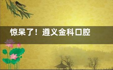 惊呆了！遵义金科口腔医院各类项目价格大曝光，种植牙低至 2980 元起！